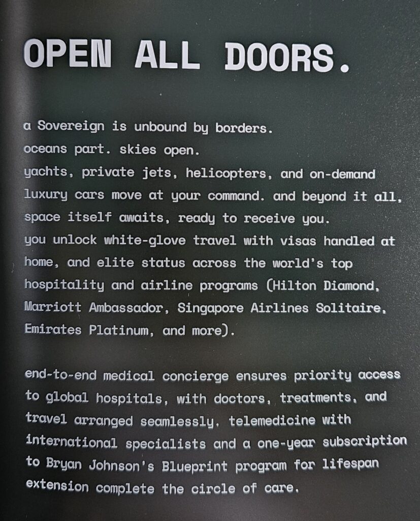 The image contains text on a dark background. The text reads: "OPEN ALL DOORS. A Sovereign is unbound by borders. oceans part. skies open. yachts, private jets, helicopters, and on-demand luxury cars move at your command. and beyond it all, space itself awaits, ready to receive you. you unlock white-glove travel with visas handled at home, and elite status across the world’s top hospitality and airline programs (Hilton Diamond, Marriott Ambassador, Singapore Airlines Solitaire, Emirates Platinum, and more). end-to-end medical concierge ensures priority access to global hospitals, with doctors, treatments, and travel arranged seamlessly, telemedicine with international specialists and a one-year subscription to Bryan Johnson’s Blueprint program for lifespan extension complete the circle of care."